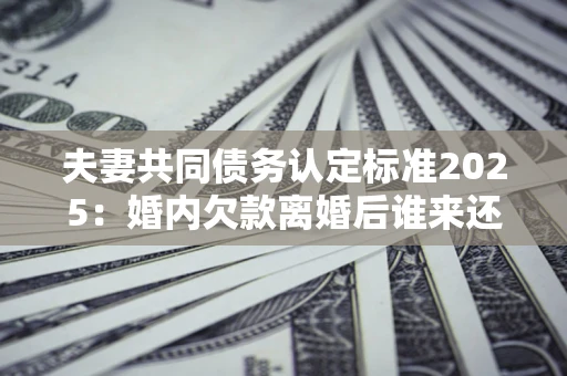 北京夫妻共同债务认定标准2025:婚内欠款离婚后谁来还? 北京夫妻共同债务认定标准2025:婚内欠款离婚后谁来还?