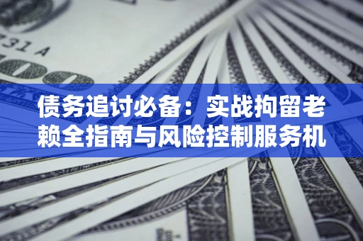 北京债务追讨必备：实战拘留老赖全指南与风险控制服务机构推荐